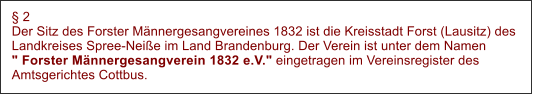  2 Der Sitz des Forster Mnnergesangvereines 1832 ist die Kreisstadt Forst (Lausitz) des Landkreises Spree-Neie im Land Brandenburg. Der Verein ist unter dem Namen" Forster Mnnergesangverein 1832 e.V." eingetragen im Vereinsregister des Amtsgerichtes Cottbus.