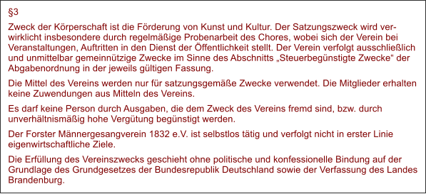 3 Zweck der Krperschaft ist die Frderung von Kunst und Kultur. Der Satzungszweck wird verwirklicht insbesondere durch regelmige Probenarbeit des Chores, wobei sich der Verein bei Veranstaltungen, Auftritten in den Dienst der ffentlichkeit stellt. Der Verein verfolgt ausschlielich und unmittelbar gemeinntzige Zwecke im Sinne des Abschnitts Steuerbegnstigte Zwecke der Abgabenordnung in der jeweils gltigen Fassung. Die Mittel des Vereins werden nur fr satzungsgeme Zwecke verwendet. Die Mitglieder erhalten keine Zuwendungen aus Mitteln des Vereins. Es darf keine Person durch Ausgaben, die dem Zweck des Vereins fremd sind, bzw. durch unverhltnismig hohe Vergtung begnstigt werden. Der Forster Mnnergesangverein 1832 e.V. ist selbstlos ttig und verfolgt nicht in erster Linie eigenwirtschaftliche Ziele. Die Erfllung des Vereinszwecks geschieht ohne politische und konfessionelle Bindung auf der Grundlage des Grundgesetzes der Bundesrepublik Deutschland sowie der Verfassung des Landes Brandenburg.