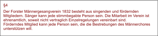 4 Der Forster Mnnergesangverein 1832 besteht aus singenden und frdernden Mitgliedern. Snger kann jede stimmbegabte Person sein. Die Mitarbeit im Verein ist ehrenamtlich, soweit nicht vertraglich Einzelregelungen vereinbart sind.Frderndes Mitglied kann jede Person sein, die die Bestrebungen des Mnnerchores untersttzen will.