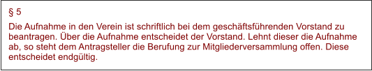  5 Die Aufnahme in den Verein ist schriftlich bei dem geschftsfhrenden Vorstand zu beantragen. ber die Aufnahme entscheidet der Vorstand. Lehnt dieser die Aufnahme ab, so steht dem Antragsteller die Berufung zur Mitgliederversammlung offen. Diese entscheidet endgltig.