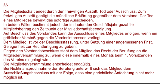 6 Die Mitgliedschaft endet durch den freiwilligen Austritt, Tod oder Ausschluss. Zum freiwilligen Austritt gengt die mndliche Erklrung gegenber dem Vorstand. Der Tod eines Mitgliedes bewirkt das sofortige Ausscheiden.In beiden Fllen bestimmt jedoch der im laufenden Geschftsjahr gezahlte Mitgliedsbeitrag den Zeitpunkt der Mitgliedschaftsbeendigung.Auf Beschluss des Vorstandes kann der Ausschluss eines Mitgliedes erfolgen, wenn ein grblicher Versto gegen die Vereinsinteressen vorliegt.Dem Mitglied ist vor der Beschlussfassung, unter Setzung einer angemessenen Frist, Gelegenheit zur Rechtfertigung zu geben.Gegen den Vorstandsbeschluss steht dem Mitglied das Recht der Berufung an die Mitgliederversammlung zu, wenn diese innerhalb eines Monats beim 1. Vorsitzenden des Vereins eingelegt wird.Die Mitgliederversammlung entscheidet endgltig.Bei Nichtinanspruchnahme der Berufung unterwirft sich das Mitglied dem Ausschlieungsbeschluss mit der Folge, dass eine gerichtliche Anfechtung nicht mehr mglich ist.