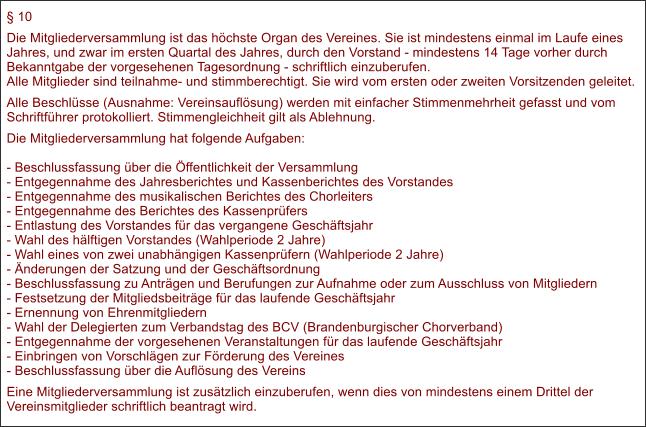  10 Die Mitgliederversammlung ist das hchste Organ des Vereines. Sie ist mindestens einmal im Laufe eines Jahres, und zwar im ersten Quartal des Jahres, durch den Vorstand - mindestens 14 Tage vorher durch Bekanntgabe der vorgesehenen Tagesordnung - schriftlich einzuberufen.Alle Mitglieder sind teilnahme- und stimmberechtigt. Sie wird vom ersten oder zweiten Vorsitzenden geleitet. Alle Beschlsse (Ausnahme: Vereinsauflsung) werden mit einfacher Stimmenmehrheit gefasst und vom Schriftfhrer protokolliert. Stimmengleichheit gilt als Ablehnung. Die Mitgliederversammlung hat folgende Aufgaben:- Beschlussfassung ber die ffentlichkeit der Versammlung- Entgegennahme des Jahresberichtes und Kassenberichtes des Vorstandes- Entgegennahme des musikalischen Berichtes des Chorleiters- Entgegennahme des Berichtes des Kassenprfers- Entlastung des Vorstandes fr das vergangene Geschftsjahr- Wahl des hlftigen Vorstandes (Wahlperiode 2 Jahre)- Wahl eines von zwei unabhngigen Kassenprfern (Wahlperiode 2 Jahre)- nderungen der Satzung und der Geschftsordnung- Beschlussfassung zu Antrgen und Berufungen zur Aufnahme oder zum Ausschluss von Mitgliedern- Festsetzung der Mitgliedsbeitrge fr das laufende Geschftsjahr- Ernennung von Ehrenmitgliedern- Wahl der Delegierten zum Verbandstag des BCV (Brandenburgischer Chorverband)- Entgegennahme der vorgesehenen Veranstaltungen fr das laufende Geschftsjahr- Einbringen von Vorschlgen zur Frderung des Vereines- Beschlussfassung ber die Auflsung des Vereins Eine Mitgliederversammlung ist zustzlich einzuberufen, wenn dies von mindestens einem Drittel der Vereinsmitglieder schriftlich beantragt wird.