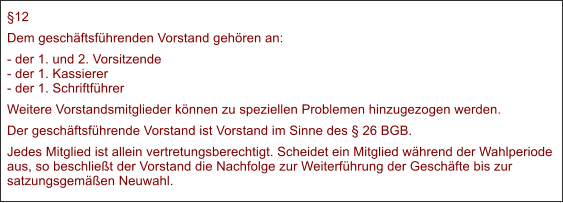 12 Dem geschftsfhrenden Vorstand gehren an: - der 1. und 2. Vorsitzende- der 1. Kassierer- der 1. Schriftfhrer Weitere Vorstandsmitglieder knnen zu speziellen Problemen hinzugezogen werden. Der geschftsfhrende Vorstand ist Vorstand im Sinne des  26 BGB. Jedes Mitglied ist allein vertretungsberechtigt. Scheidet ein Mitglied whrend der Wahlperiode aus, so beschliet der Vorstand die Nachfolge zur Weiterfhrung der Geschfte bis zur satzungsgemen Neuwahl.