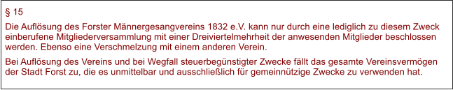  15 Die Auflsung des Forster Mnnergesangvereins 1832 e.V. kann nur durch eine lediglich zu diesem Zweck einberufene Mitgliederversammlung mit einer Dreiviertelmehrheit der anwesenden Mitglieder beschlossen werden. Ebenso eine Verschmelzung mit einem anderen Verein. Bei Auflsung des Vereins und bei Wegfall steuerbegnstigter Zwecke fllt das gesamte Vereinsvermgen der Stadt Forst zu, die es unmittelbar und ausschlielich fr gemeinntzige Zwecke zu verwenden hat.